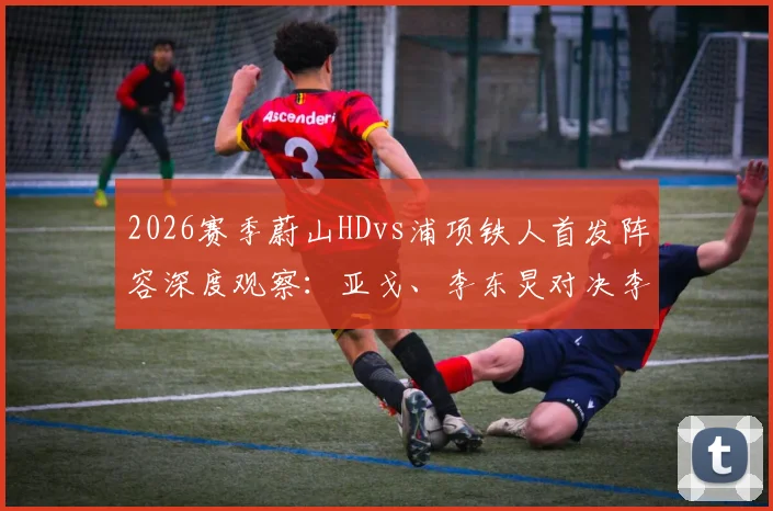 2026赛季蔚山HDvs浦项铁人首发阵容深度观察：亚戈、李东炅对决李昊宰，战术与历史交锋全面解读