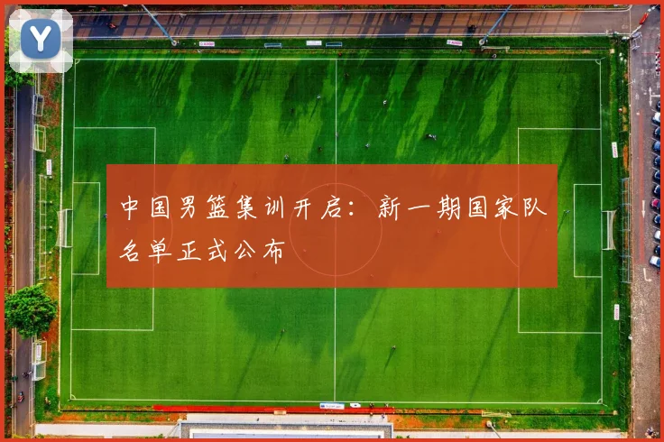 中国男篮集训开启：新一期国家队名单正式公布