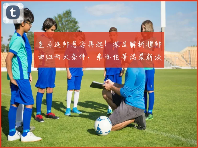 皇马选帅悬念再起！深度解析穆帅回归两大条件，弗洛伦蒂诺最新谈判动态