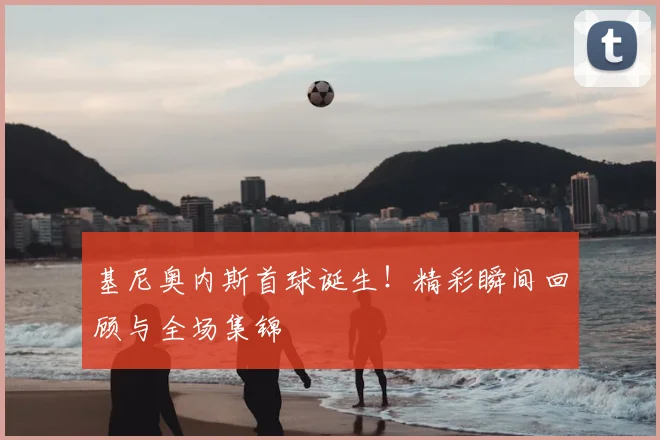 基尼奥内斯首球诞生！精彩瞬间回顾与全场集锦