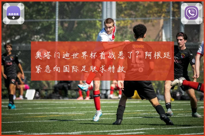 奥塔门迪世界杯首战悬了？阿根廷紧急向国际足联求特赦