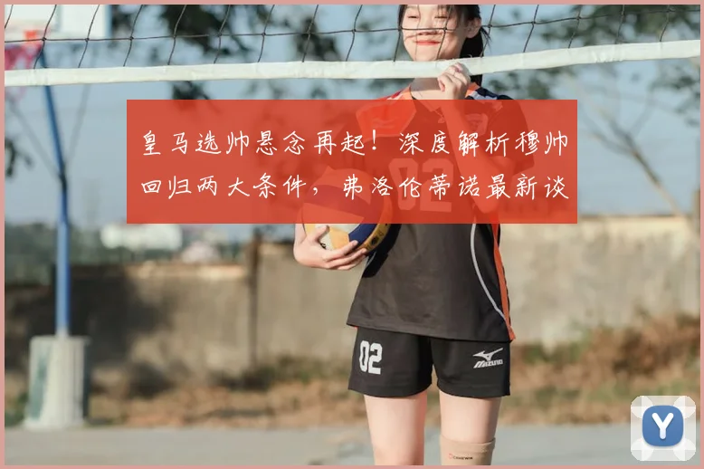 皇马选帅悬念再起！深度解析穆帅回归两大条件，弗洛伦蒂诺最新谈判动态