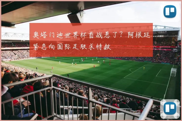 奥塔门迪世界杯首战悬了？阿根廷紧急向国际足联求特赦