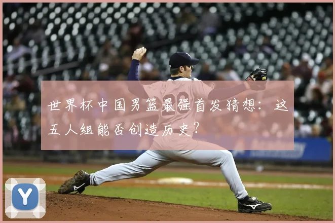 世界杯中国男篮最强首发猜想：这五人组能否创造历史？