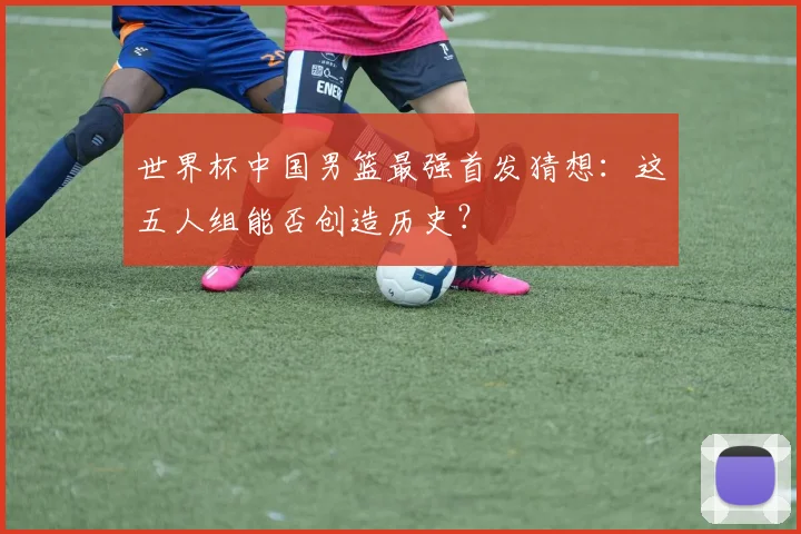 世界杯中国男篮最强首发猜想：这五人组能否创造历史？