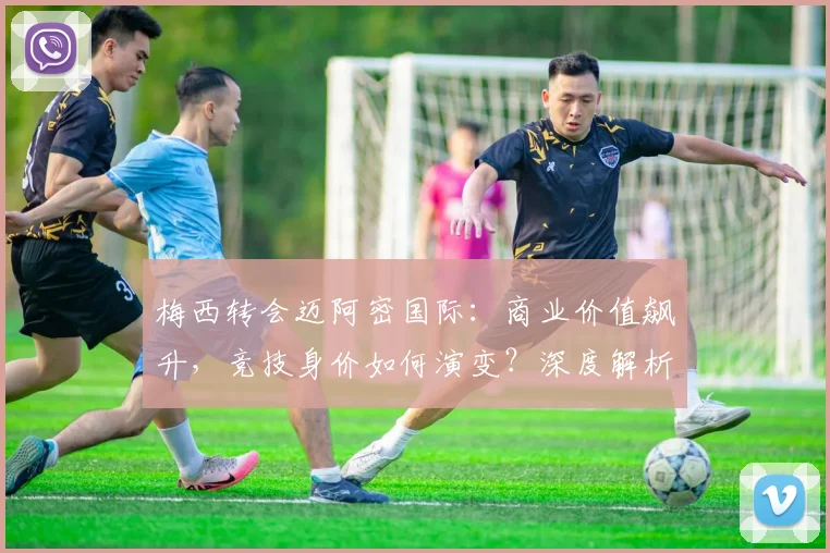 梅西转会迈阿密国际：商业价值飙升，竞技身价如何演变？深度解析